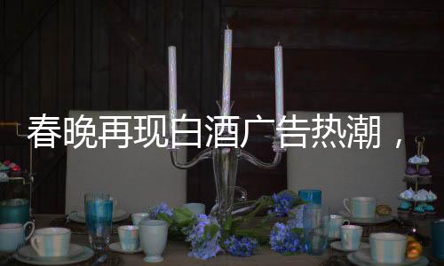 春晚再现白酒广告热潮，送酒报时植入成新宠