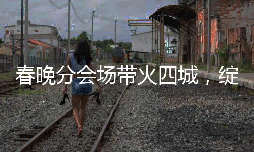春晚分会场带火四城，绽放多彩文化与经济的火花
