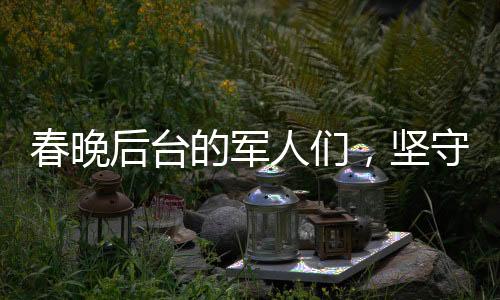春晚后台的军人们，坚守与担当，给足安全感