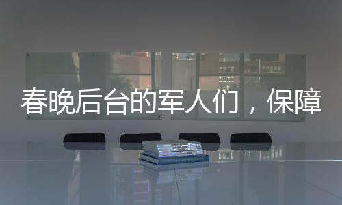 春晚后台的军人们，保障安全，铸就坚实后盾