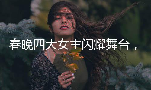 春晚四大女主闪耀舞台，时髦小姨风潮引领时尚新风尚