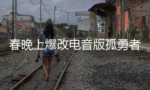 春晚上爆改电音版孤勇者，一场视听盛宴的新篇章