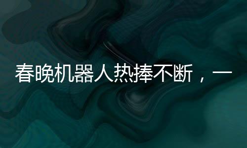 春晚机器人热捧不断，一机难求惊现65万元高价抢购热潮
