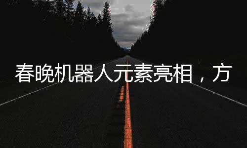 春晚机器人元素亮相，方太初点头引发科技艺术融合新思考