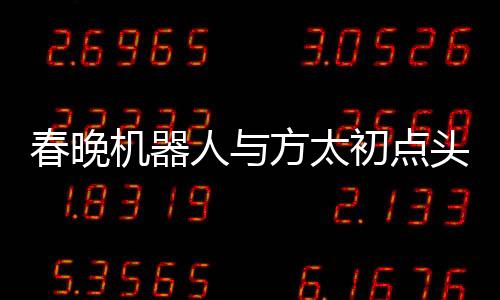 春晚机器人与方太初点头，科技与艺术的融合展现