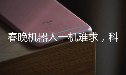 春晚机器人一机难求，科技与艺术的融合掀起新热潮