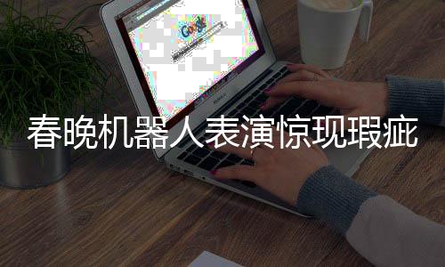 春晚机器人表演惊现瑕疵，下场时脚步直哆嗦