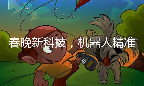 春晚新科技，机器人精准抛手绢接回技艺惊艳四座