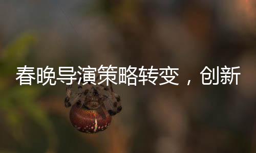春晚导演策略转变，创新与融合打造全新视听盛宴