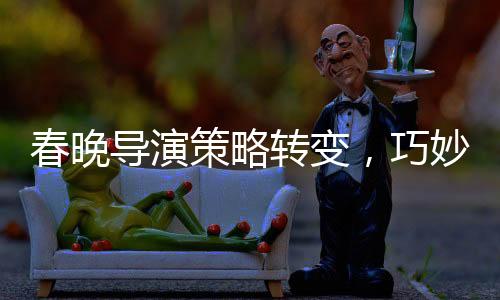 春晚导演策略转变，巧妙创新引领文化盛宴的新篇章