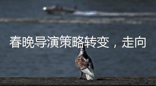 春晚导演策略转变，走向智慧与艺术融合的新时代
