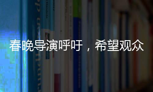 春晚导演呼吁，希望观众对我们宽容一点
