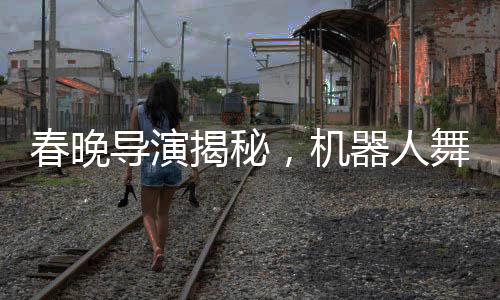 春晚导演揭秘，机器人舞台上的时尚选择——为何不穿裤子？