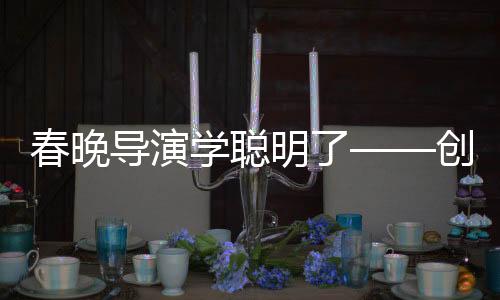 春晚导演学聪明了——创新与融合打造全新视听盛宴