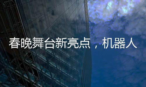 春晚舞台新亮点，机器人精准抛接手绢展现高超技术