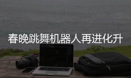 春晚跳舞机器人再进化升级，展现科技与文化融合新篇章