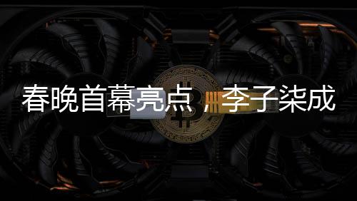 春晚首幕亮点，李子柒成为首个女生镜头焦点