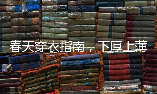 春天穿衣指南，下厚上薄，打造时尚舒适的春季造型