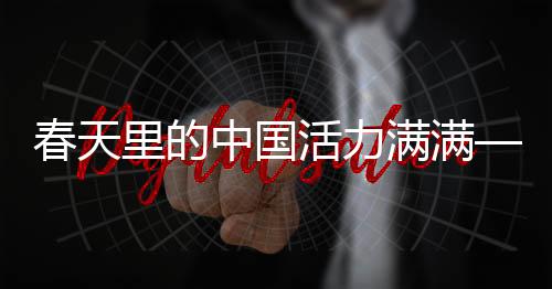 春天里的中国活力满满——焕发勃勃生机的时代篇章