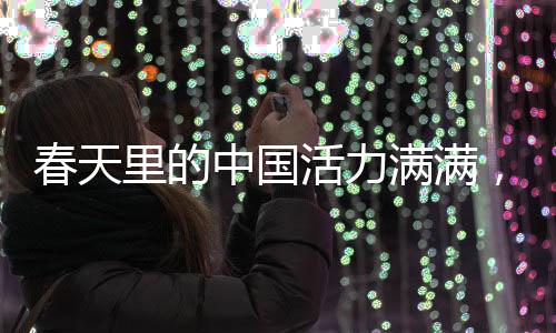 春天里的中国活力满满，盛世景象中的无限生机与蓬勃力量