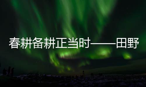 春耕备耕正当时——田野耕耘新篇章