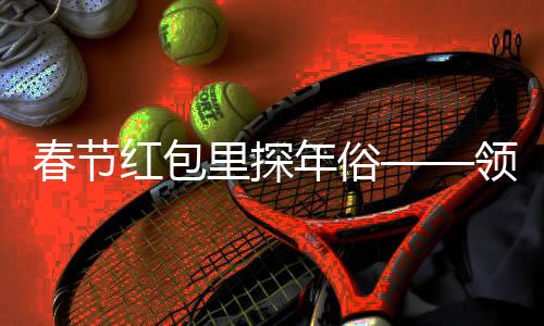 春节红包里探年俗——领略中华文化的魅力与温情