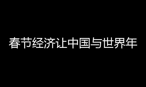 春节经济让中国与世界年在一起