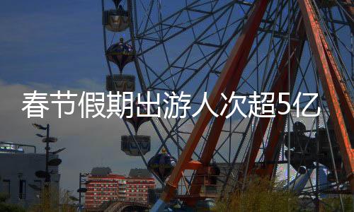 春节假期出游人次超5亿！全国铁路创历史新高