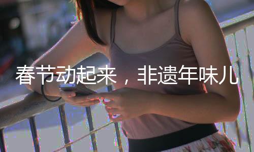 春节动起来，非遗年味儿传千载——非遗文化传承活动盛大启动