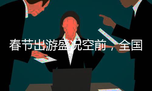 春节出游盛况空前，全国共吸引超5亿人次旅游