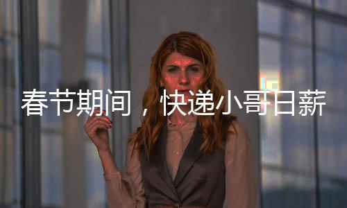 春节期间，快递小哥日薪可超700元——忙碌背后的辛勤与付出