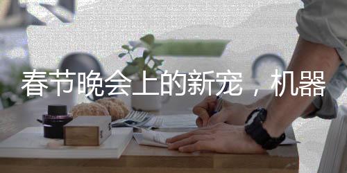 春节晚会上的新宠，机器人全国打工秀