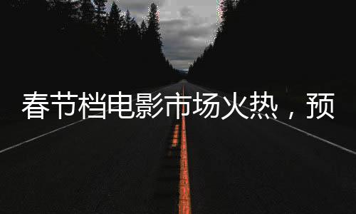 春节档电影市场火热，预售票房突破6亿大关
