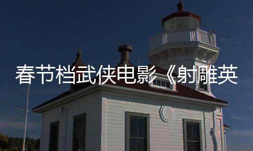 春节档武侠电影《射雕英雄传：侠之大者》曝特辑 徐克阐述“侠之大者”真谛