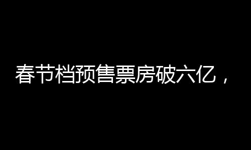 春节档预售票房破六亿，电影市场的火热序幕已拉开