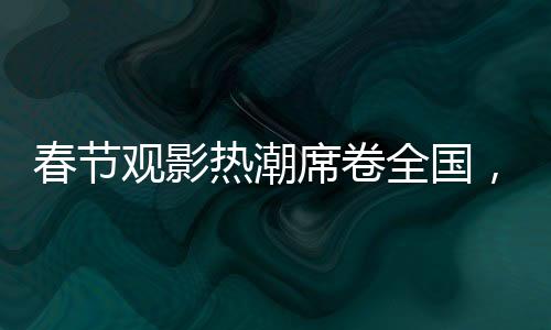 春节观影热潮席卷全国，观影人次达1.87亿，共赴光影盛宴