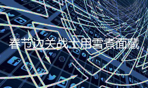 春节边关战士用雪煮面藏起思念 边疆守望的无私坚守者