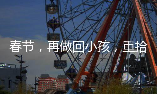 春节，再做回小孩，重拾童年的欢乐时光