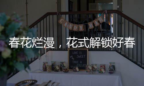 春花烂漫，花式解锁好春光