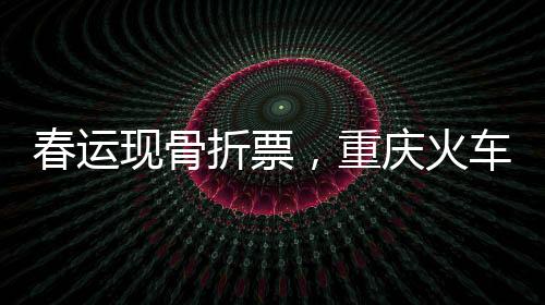 春运现骨折票，重庆火车票价跌至冰点，最低仅需2.5元