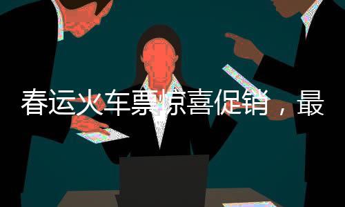 春运火车票惊喜促销，最低票价低至几元！
