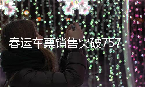 春运车票销售突破7574万张，铁路迎来出行高峰