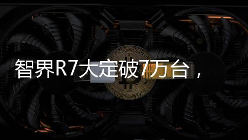 智界R7大定破7万台，引领科技新潮流
