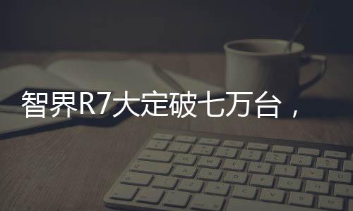 智界R7大定破七万台，技术革新与市场热捧的完美结合