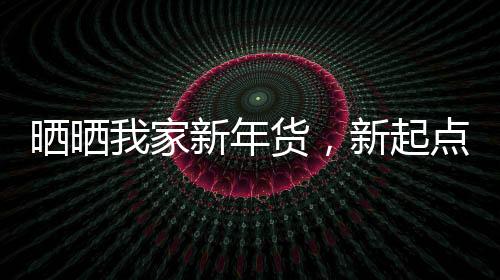 晒晒我家新年货，新起点，新希望