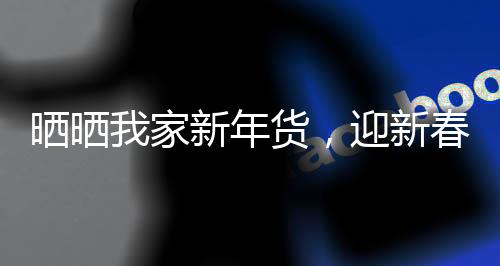 晒晒我家新年货，迎新春，共享家的温馨与喜悦