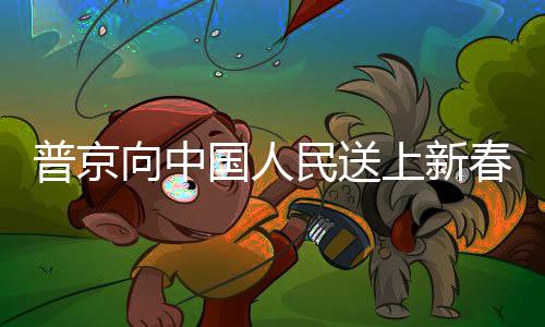 普京向中国人民送上新春祝福，跨越国界的友谊与祝福