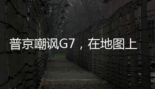 普京嘲讽G7，在地图上都看不到他们