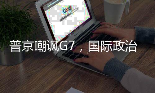 普京嘲讽G7，国际政治中的力量对比与话语博弈