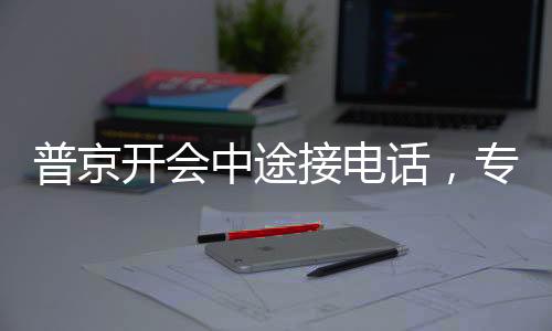 普京开会中途接电话，专注与决断的体现